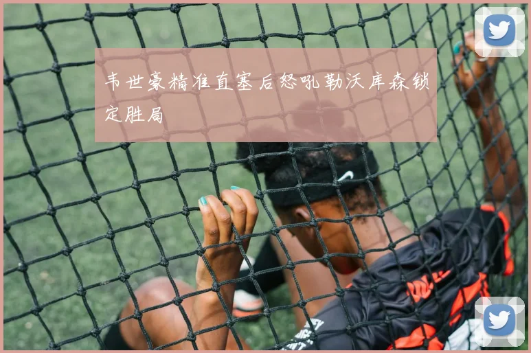 韦世豪精准直塞后怒吼勒沃库森锁定胜局