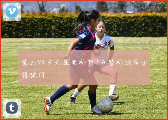 蒙扎vs卡利亚里补时3分替补挑传小将破门