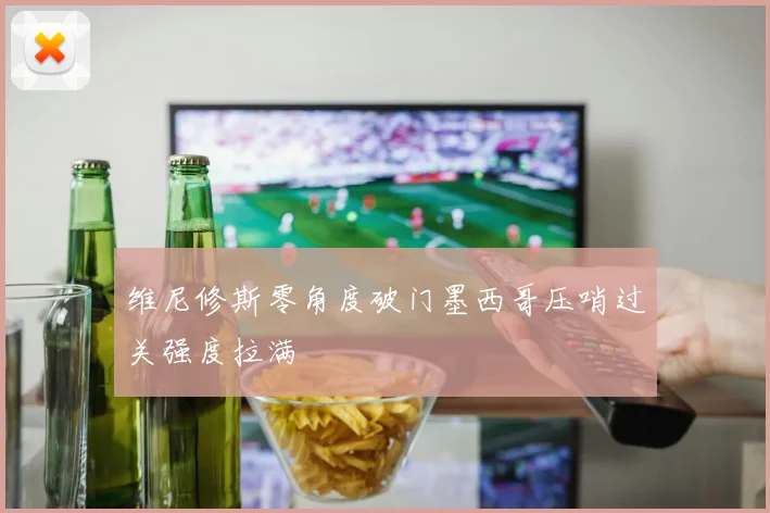 维尼修斯零角度破门墨西哥压哨过关强度拉满