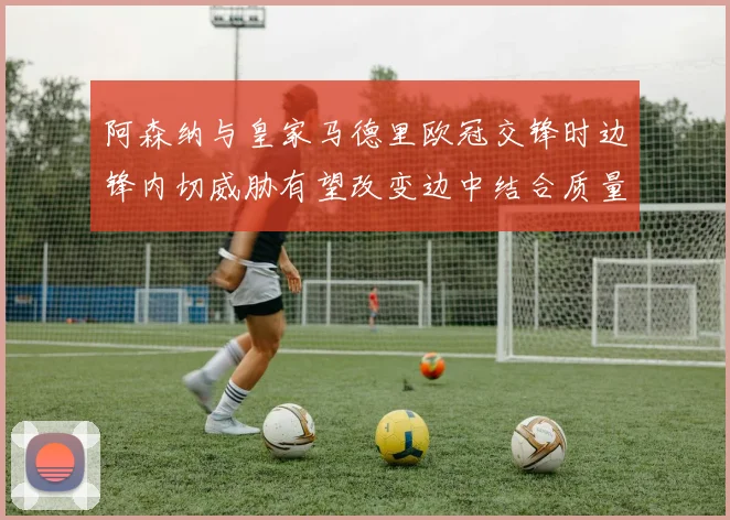 阿森纳与皇家马德里欧冠交锋时边锋内切威胁有望改变边中结合质量
