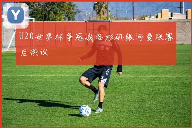 U20世界杯争冠战洛杉矶银河曼联赛后热议