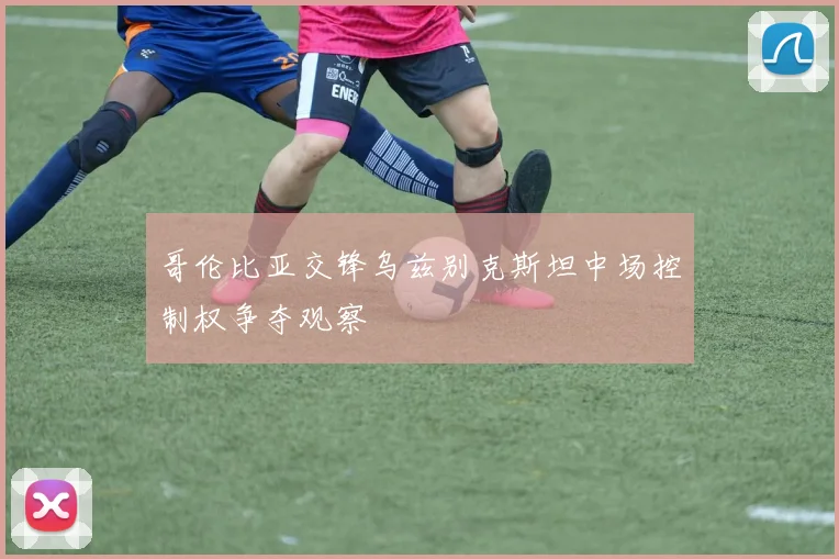 哥伦比亚交锋乌兹别克斯坦中场控制权争夺观察
