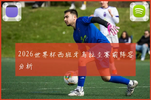 2026世界杯西班牙乌拉圭赛前阵容分析