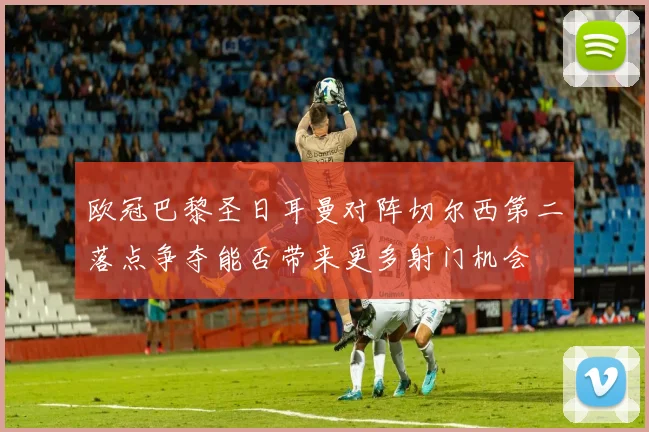欧冠巴黎圣日耳曼对阵切尔西第二落点争夺能否带来更多射门机会