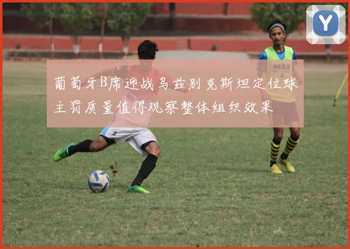葡萄牙B席迎战乌兹别克斯坦定位球主罚质量值得观察整体组织效果