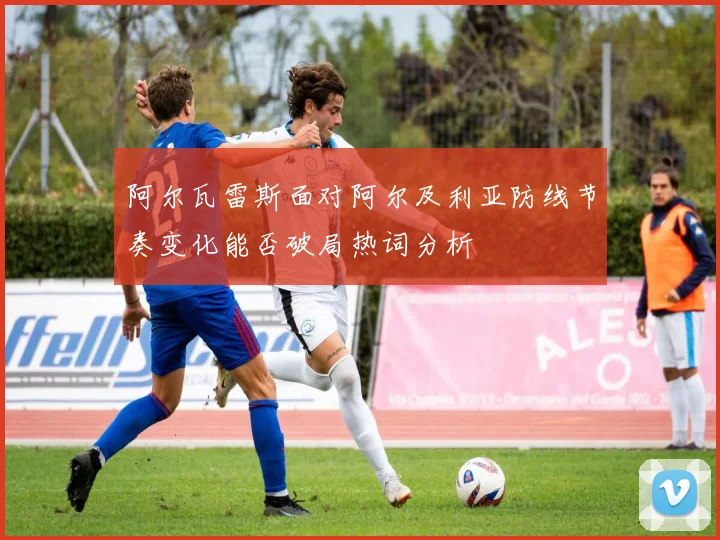 阿尔瓦雷斯面对阿尔及利亚防线节奏变化能否破局热词分析