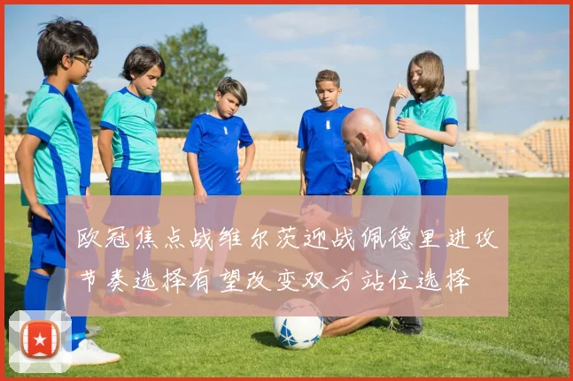 欧冠焦点战维尔茨迎战佩德里进攻节奏选择有望改变双方站位选择