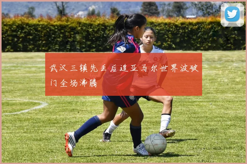 武汉三镇先丢后追亚马尔世界波破门全场沸腾