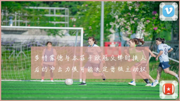 多特蒙德与本菲卡欧冠交锋时换人后的冲击力很可能决定晋级主动权