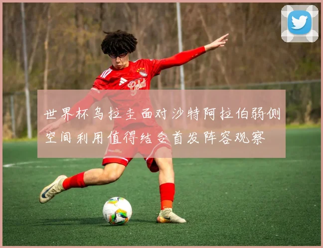 世界杯乌拉圭面对沙特阿拉伯弱侧空间利用值得结合首发阵容观察