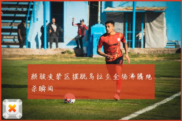 颜骏凌禁区摆脱乌拉圭全场沸腾绝杀瞬间