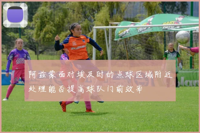 阿兹蒙面对埃及时的点球区域附近处理能否提高球队门前效率