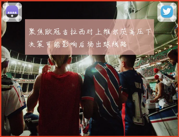 聚焦欧冠吉拉西对上维尔茨高压下决策可能影响后场出球线路
