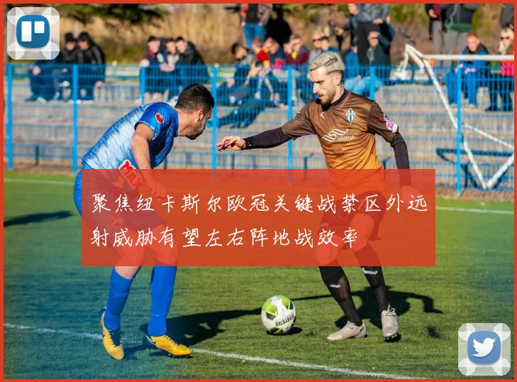 聚焦纽卡斯尔欧冠关键战禁区外远射威胁有望左右阵地战效率