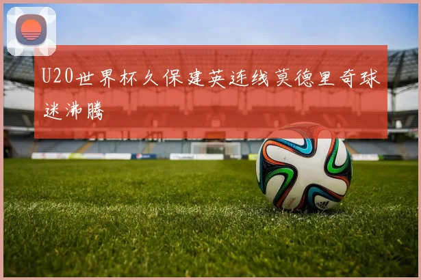 U20世界杯久保建英连线莫德里奇球迷沸腾