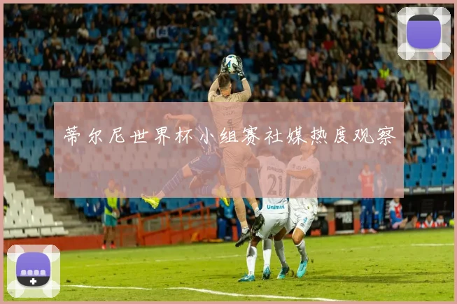 蒂尔尼世界杯小组赛社媒热度观察