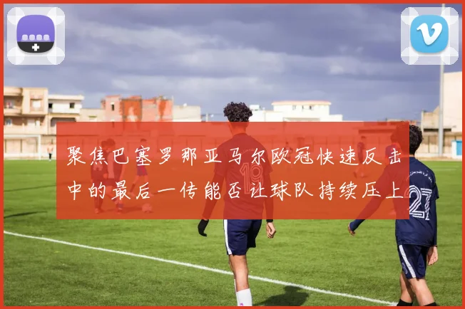 聚焦巴塞罗那亚马尔欧冠快速反击中的最后一传能否让球队持续压上