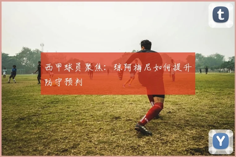 西甲球员聚焦:琼阿梅尼如何提升防守预判
