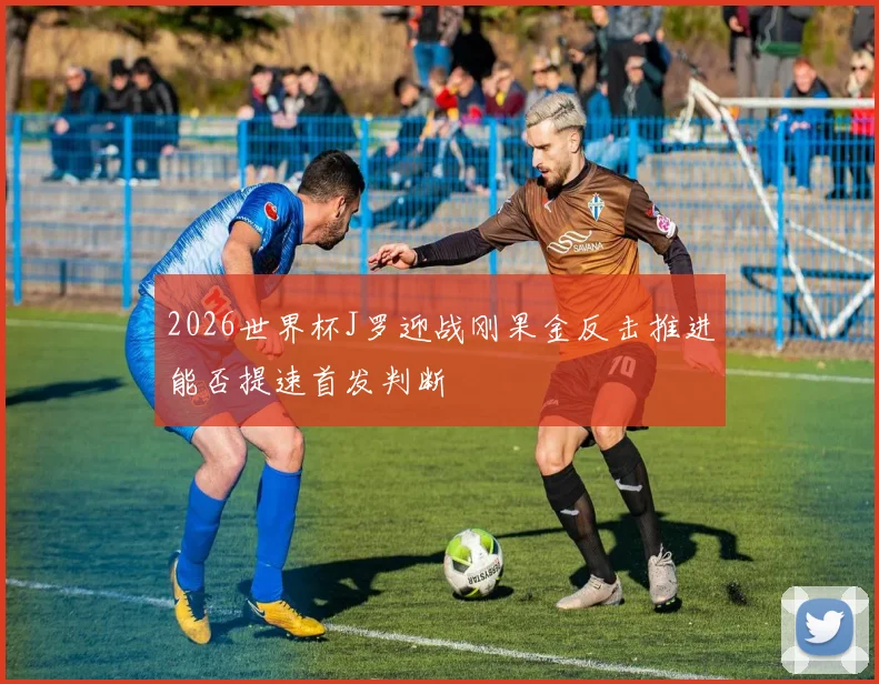 2026世界杯J罗迎战刚果金反击推进能否提速首发判断