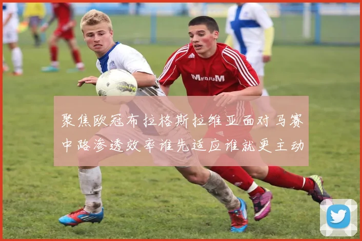 聚焦欧冠布拉格斯拉维亚面对马赛中路渗透效率谁先适应谁就更主动