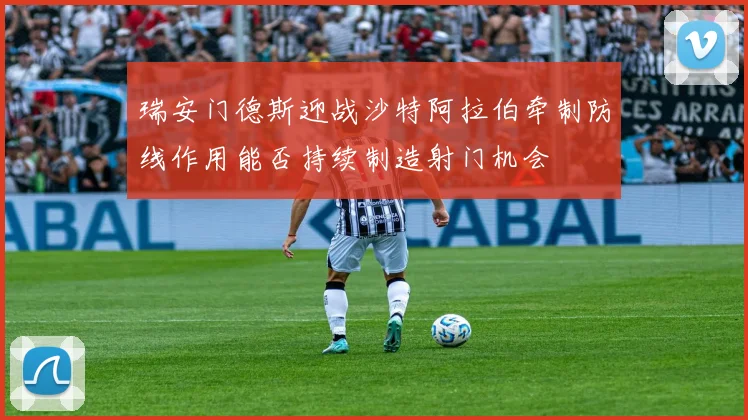 瑞安门德斯迎战沙特阿拉伯牵制防线作用能否持续制造射门机会
