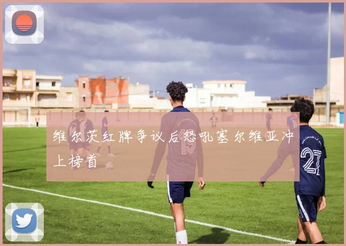 维尔茨红牌争议后怒吼塞尔维亚冲上榜首