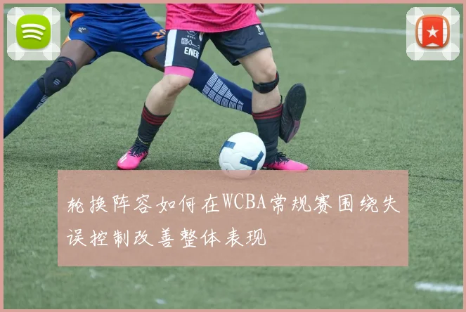 轮换阵容如何在WCBA常规赛围绕失误控制改善整体表现