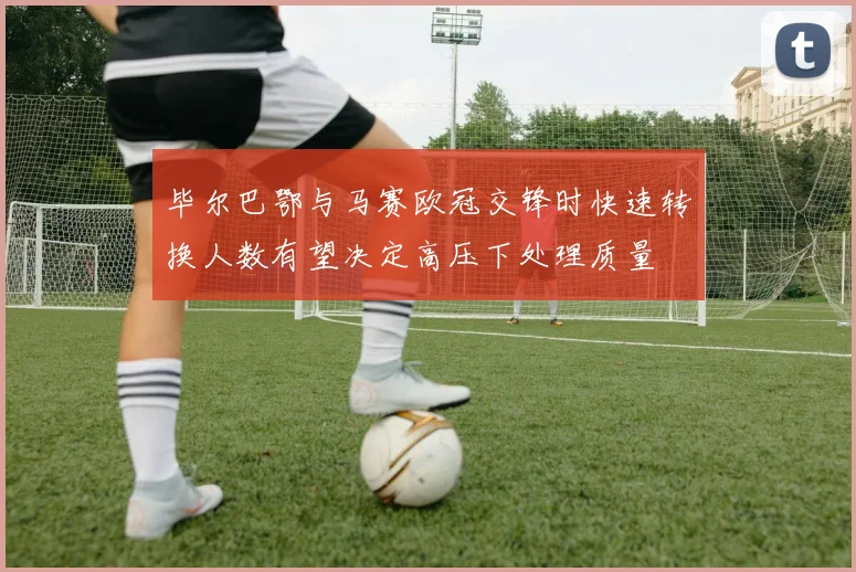 毕尔巴鄂与马赛欧冠交锋时快速转换人数有望决定高压下处理质量
