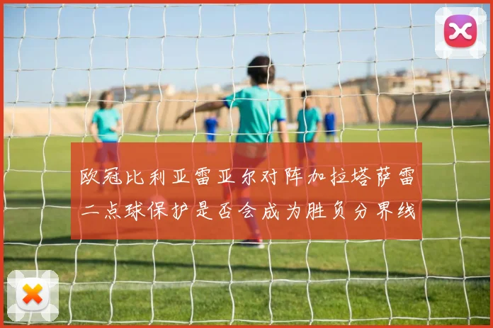 欧冠比利亚雷亚尔对阵加拉塔萨雷二点球保护是否会成为胜负分界线