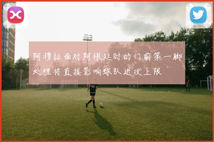 阿穆拉面对阿根廷时的门前第一脚处理将直接影响球队进攻上限