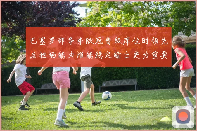 巴塞罗那争夺欧冠晋级席位时领先后控场能力谁能稳定输出更为重要